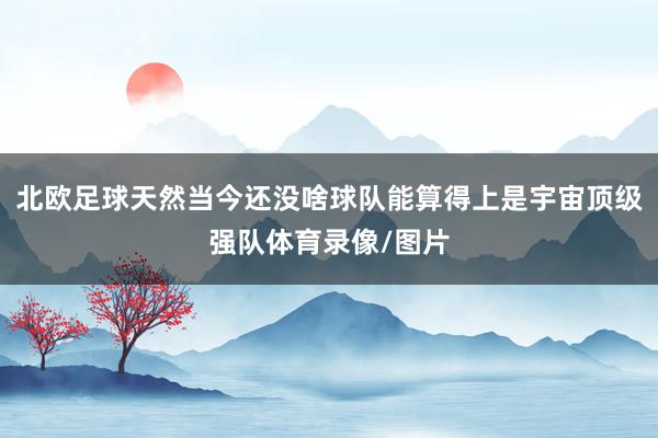 北欧足球天然当今还没啥球队能算得上是宇宙顶级强队体育录像/图片