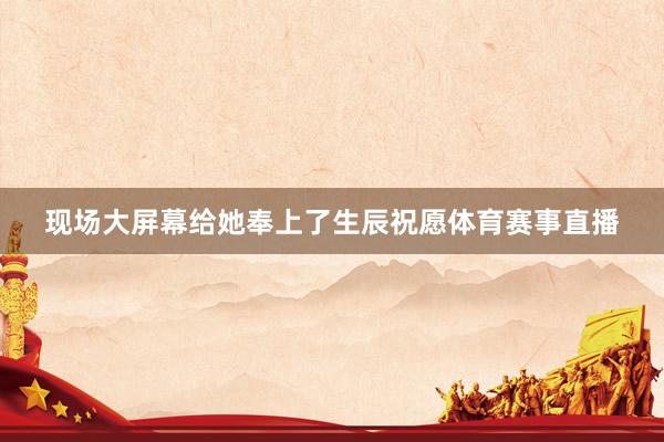 现场大屏幕给她奉上了生辰祝愿体育赛事直播
