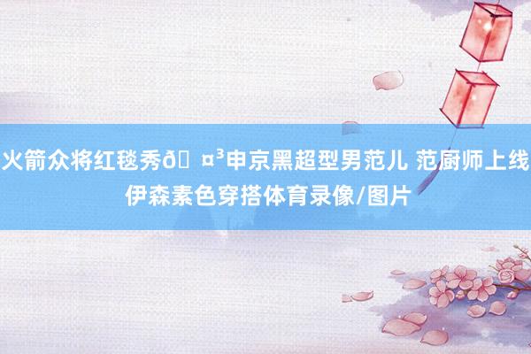 火箭众将红毯秀🤳申京黑超型男范儿 范厨师上线 伊森素色穿搭体育录像/图片
