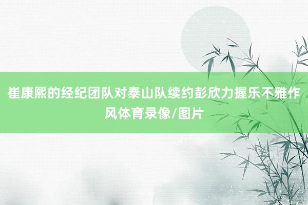 崔康熙的经纪团队对泰山队续约彭欣力握乐不雅作风体育录像/图片