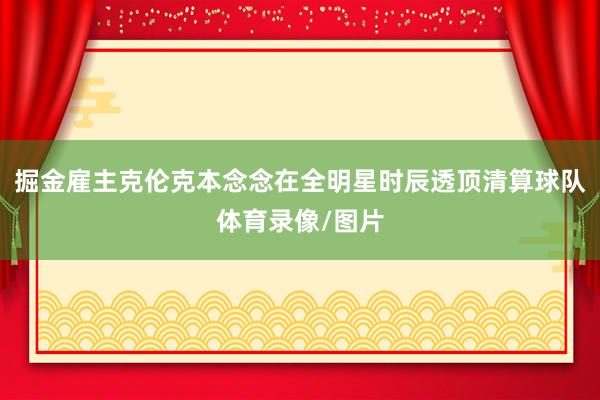 掘金雇主克伦克本念念在全明星时辰透顶清算球队体育录像/图片