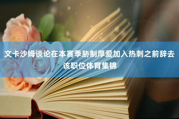 文卡沙姆谈论在本赛季胁制厚爱加入热刺之前辞去该职位体育集锦