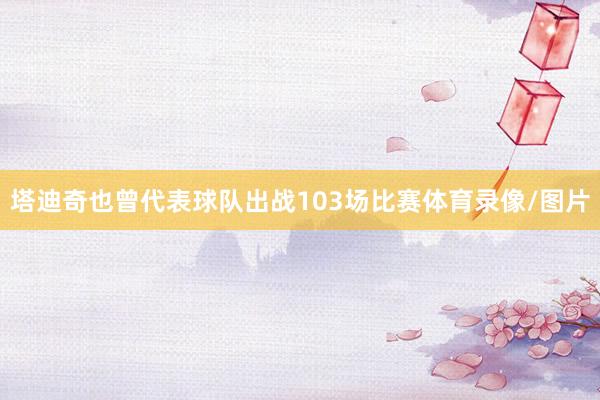 塔迪奇也曾代表球队出战103场比赛体育录像/图片
