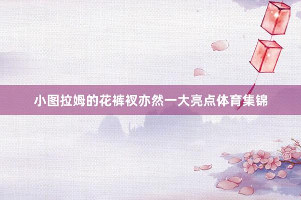 小图拉姆的花裤衩亦然一大亮点体育集锦