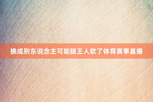 换成别东说念主可能腿王人软了体育赛事直播