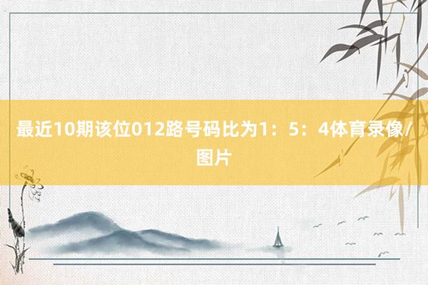 最近10期该位012路号码比为1：5：4体育录像/图片