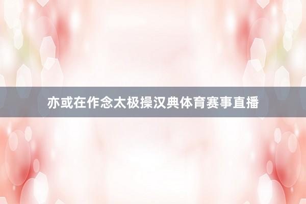 亦或在作念太极操汉典体育赛事直播