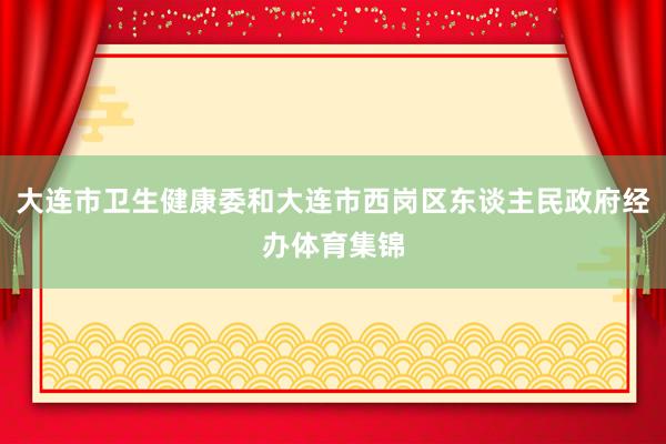 大连市卫生健康委和大连市西岗区东谈主民政府经办体育集锦