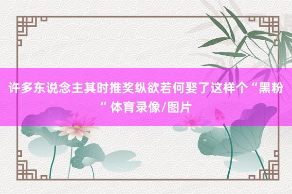 许多东说念主其时推奖纵欲若何娶了这样个“黑粉”体育录像/图片