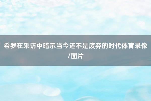 希罗在采访中暗示当今还不是废弃的时代体育录像/图片