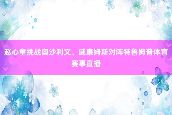 赵心童挑战奥沙利文、威廉姆斯对阵特鲁姆普体育赛事直播