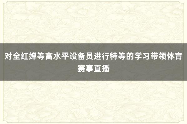 对全红婵等高水平设备员进行特等的学习带领体育赛事直播