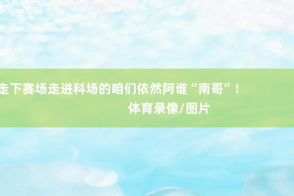 走下赛场走进科场的咱们依然阿谁“南哥”！                            体育录像/图片