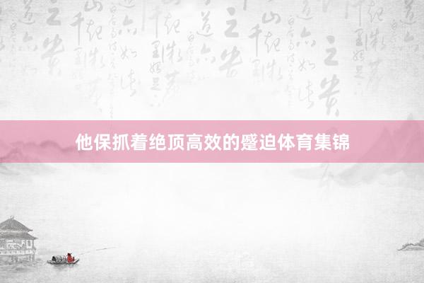 他保抓着绝顶高效的蹙迫体育集锦