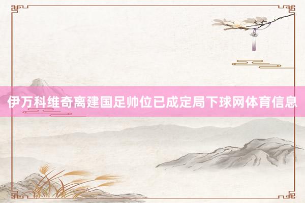 伊万科维奇离建国足帅位已成定局下球网体育信息