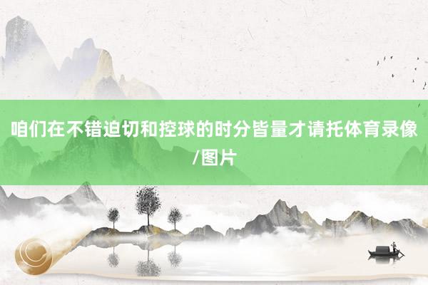 咱们在不错迫切和控球的时分皆量才请托体育录像/图片
