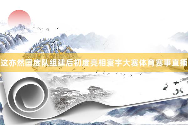 这亦然国度队组建后初度亮相寰宇大赛体育赛事直播