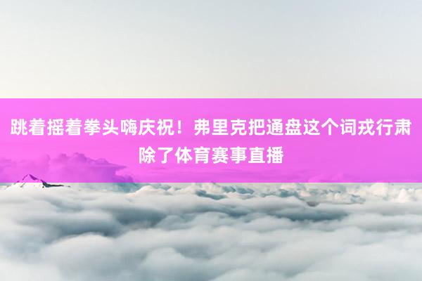 跳着摇着拳头嗨庆祝！弗里克把通盘这个词戎行肃除了体育赛事直播