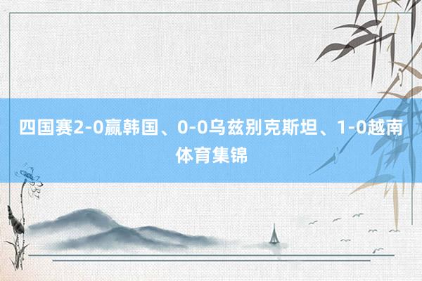 四国赛2-0赢韩国、0-0乌兹别克斯坦、1-0越南体育集锦