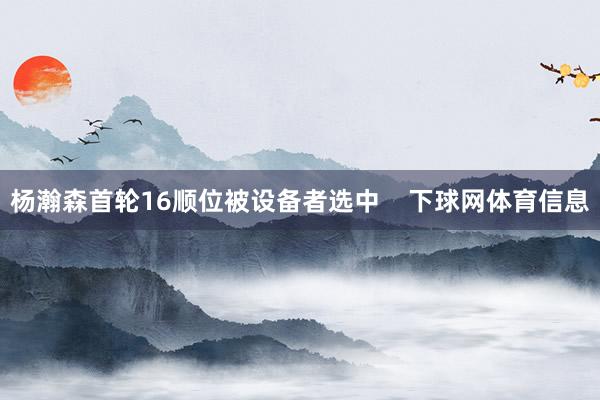 杨瀚森首轮16顺位被设备者选中    下球网体育信息