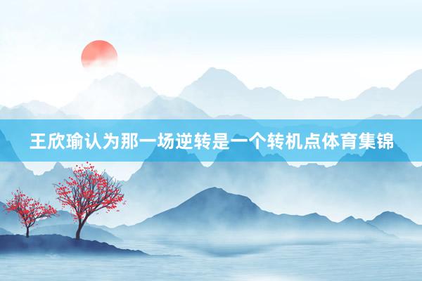 王欣瑜认为那一场逆转是一个转机点体育集锦