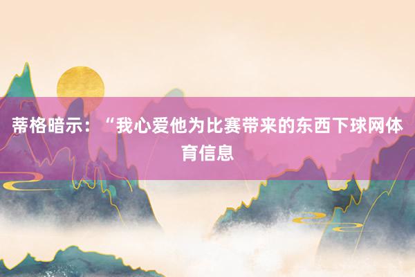蒂格暗示：“我心爱他为比赛带来的东西下球网体育信息