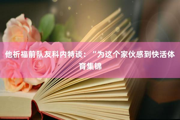 他祈福前队友科内特谈：“为这个家伙感到快活体育集锦