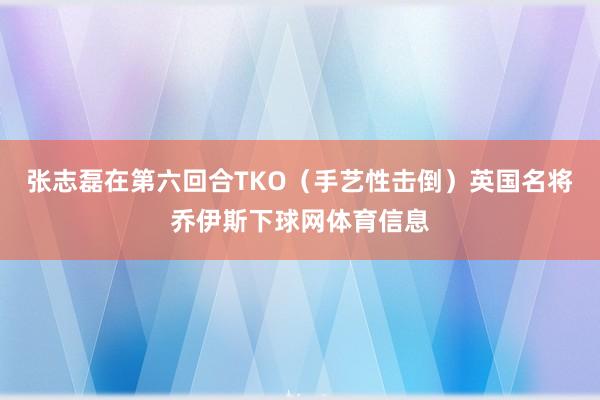 张志磊在第六回合TKO（手艺性击倒）英国名将乔伊斯下球网体育信息