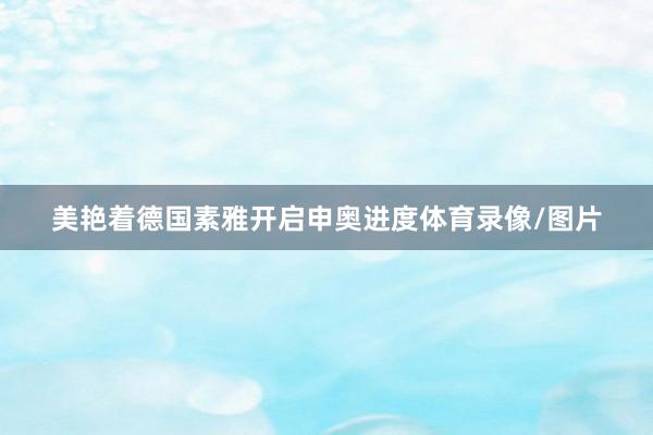 美艳着德国素雅开启申奥进度体育录像/图片