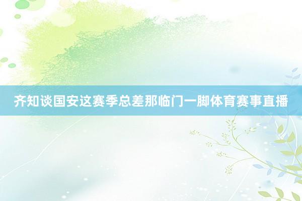 齐知谈国安这赛季总差那临门一脚体育赛事直播