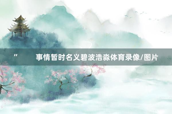 ”        事情暂时名义碧波浩淼体育录像/图片