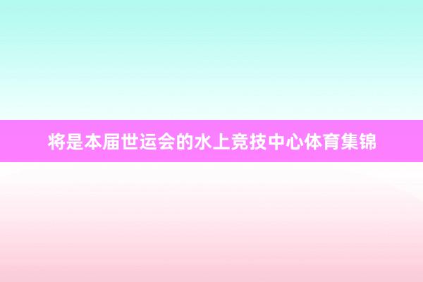 将是本届世运会的水上竞技中心体育集锦