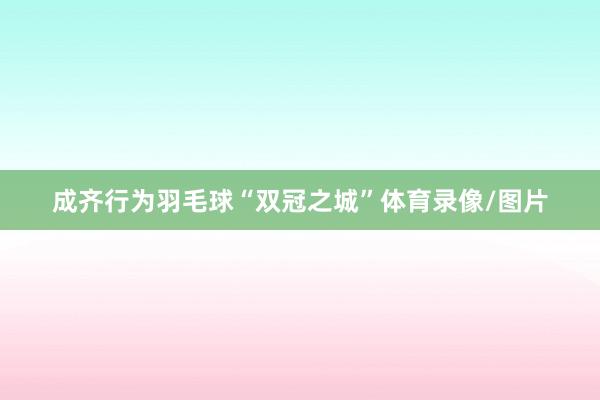 成齐行为羽毛球“双冠之城”体育录像/图片
