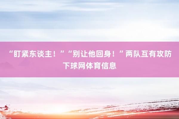 “盯紧东谈主！”“别让他回身！”两队互有攻防下球网体育信息