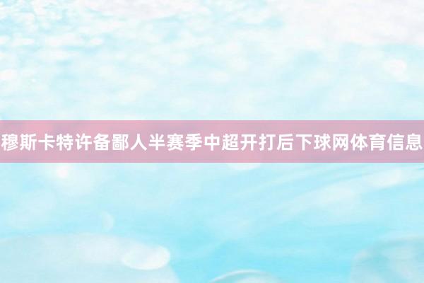 穆斯卡特许备鄙人半赛季中超开打后下球网体育信息
