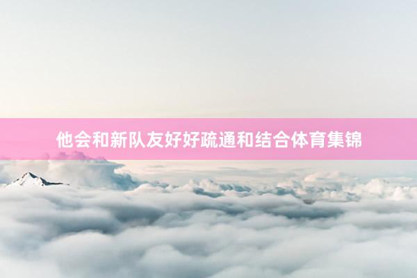 他会和新队友好好疏通和结合体育集锦