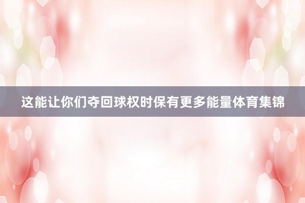 这能让你们夺回球权时保有更多能量体育集锦