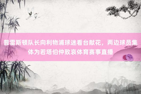 普雷斯顿队长向利物浦球迷看台献花，两边球员集体为若塔伯仲致哀体育赛事直播