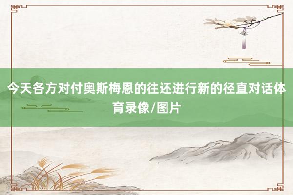 今天各方对付奥斯梅恩的往还进行新的径直对话体育录像/图片