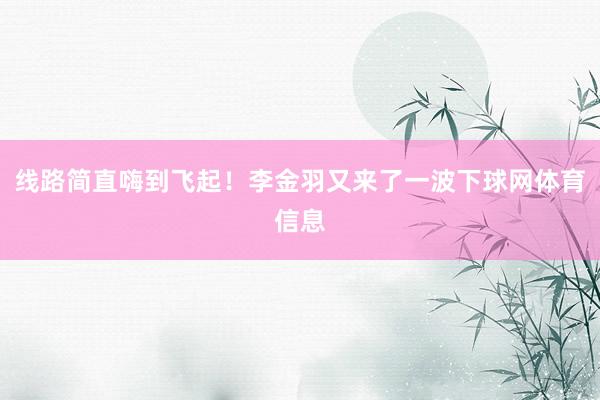 线路简直嗨到飞起！李金羽又来了一波下球网体育信息