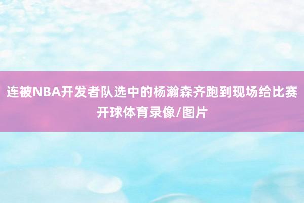 连被NBA开发者队选中的杨瀚森齐跑到现场给比赛开球体育录像/图片