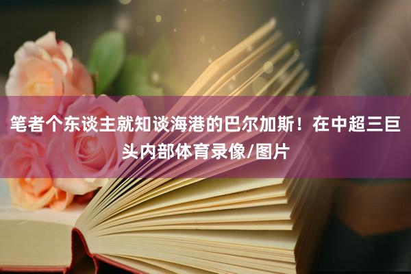 笔者个东谈主就知谈海港的巴尔加斯！在中超三巨头内部体育录像/图片