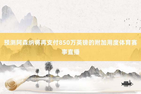 预测阿森纳将再支付850万英镑的附加用度体育赛事直播