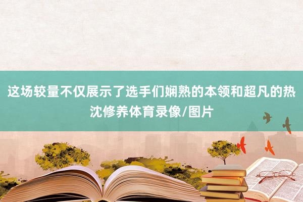 这场较量不仅展示了选手们娴熟的本领和超凡的热沈修养体育录像/图片