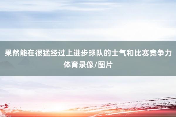 果然能在很猛经过上进步球队的士气和比赛竞争力体育录像/图片