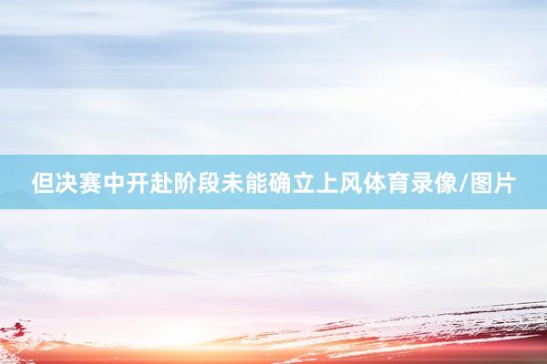但决赛中开赴阶段未能确立上风体育录像/图片