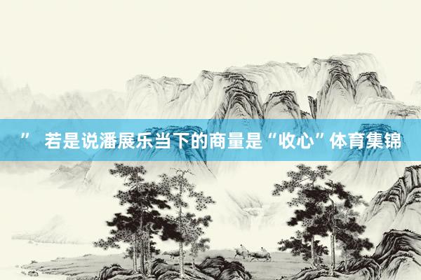 ”  若是说潘展乐当下的商量是“收心”体育集锦