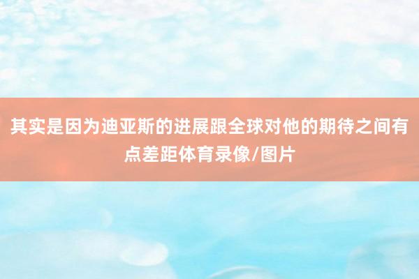其实是因为迪亚斯的进展跟全球对他的期待之间有点差距体育录像/图片