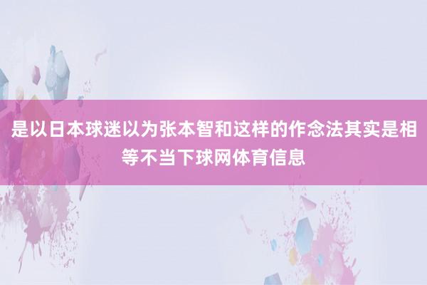 是以日本球迷以为张本智和这样的作念法其实是相等不当下球网体育信息