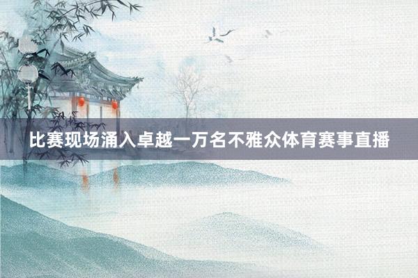 比赛现场涌入卓越一万名不雅众体育赛事直播